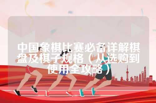 中国象棋比赛必备详解棋盘及棋子规格（从选购到使用全攻略）