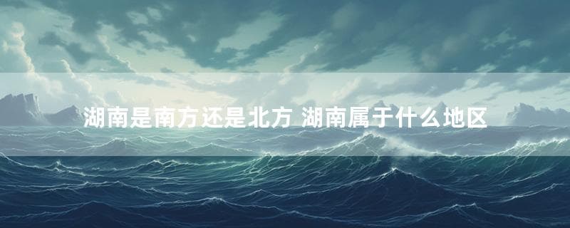 湖南是南方还是北方 湖南属于什么地区