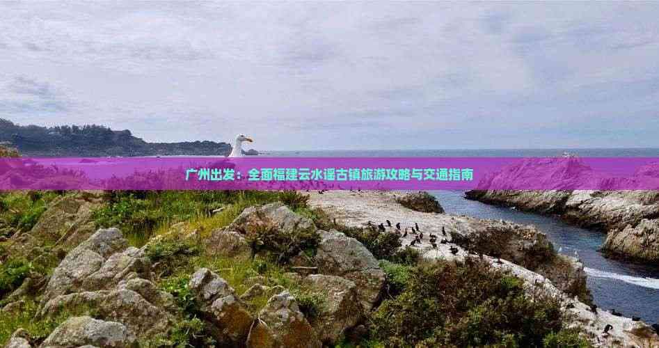 广州出发：全面福建云水谣古镇旅游攻略与交通指南