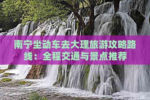 南宁坐动车去大理旅游攻略路线：全程交通与景点推荐