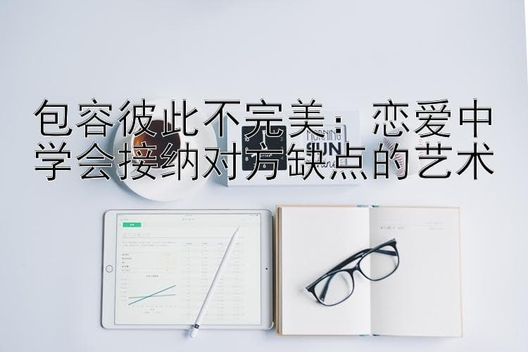 包容彼此不完美：恋爱中学会接纳对方缺点的艺术