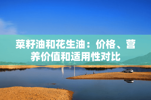 菜籽油和花生油：价格、营养价值和适用性对比