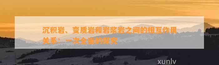 沉积岩、变质岩和岩浆岩之间的相互作用关系：一次全面的探究