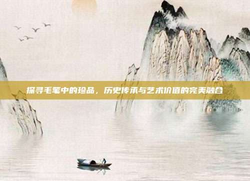 探寻毛笔中的珍品，历史传承与艺术价值的完美融合