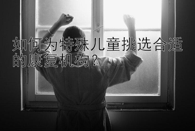 如何为特殊儿童挑选合适的康复机构？