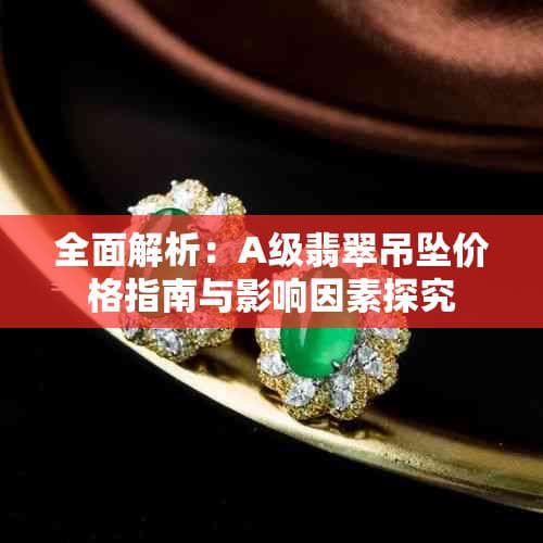 全面解析：A级翡翠吊坠价格指南与影响因素探究