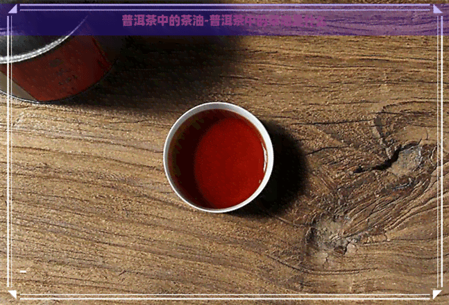 普洱茶中的茶油：从颜色到保存的全面解析