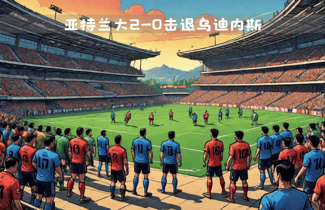 亚特兰大主场2-0击退乌迪内斯：盘点意甲激战中的关键时刻与战术解析