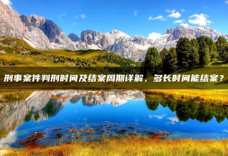 刑事案件判刑时间及结案周期详解，多长时间能结案？
