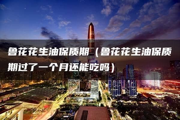 鲁花花生油保质期：过期一个月还能吃吗？