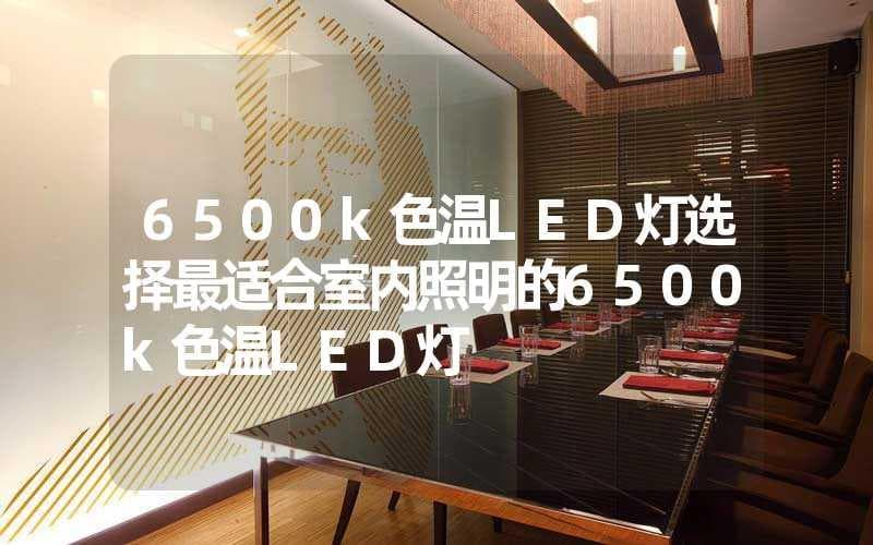 6500k色温LED灯选购指南：特点、优势与应用场景全解析