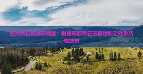 四川青岩古镇在哪里：揭秘成都青岩古镇特别之处及所在城市