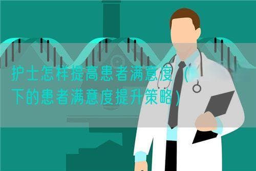 护士怎样提高患者满意度（护士视角下的患者满意度提升策略）