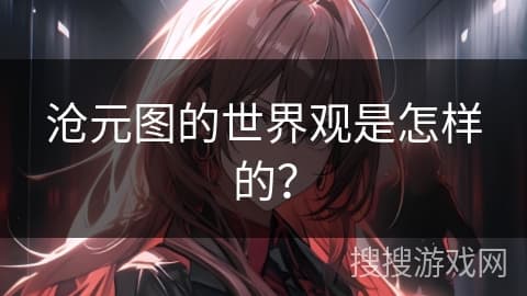 《沧元图》的世界观：一个充满神秘与未知的幻想世界