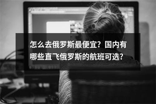 怎么去俄罗斯最便宜？国内有哪些直飞俄罗斯的航班可选？