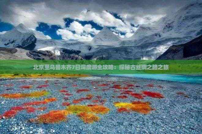北京至乌鲁木齐7日深度游全攻略：探秘古丝绸之路之旅