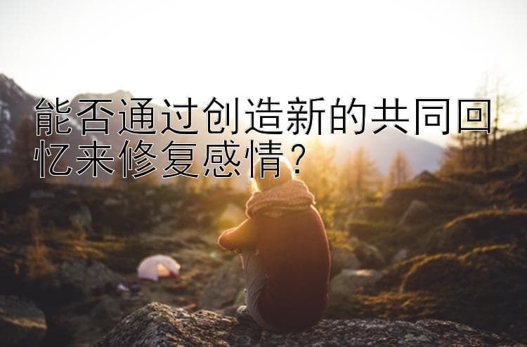 能否通过创造新的共同回忆来修复感情？