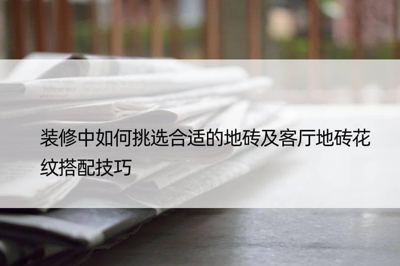 装修中如何挑选合适的地砖及客厅地砖花纹搭配技巧