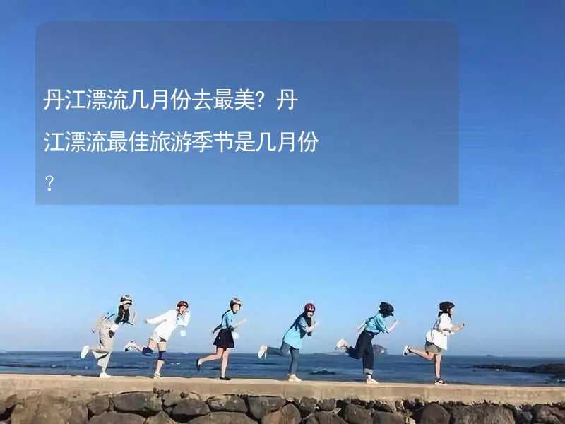 丹江漂流几月份去最美？最佳旅游季节全攻略