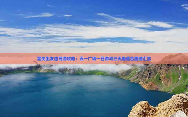 韶关旅游攻略：五一广场一日游与三天自驾游路线详解