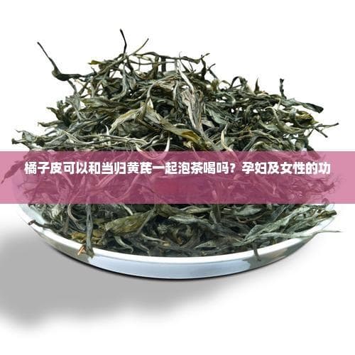 橘子皮可以和当归黄芪一起泡茶喝吗？孕妇及女性的功效与影响