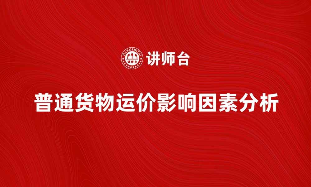 普通货物运价影响因素及市场分析指南