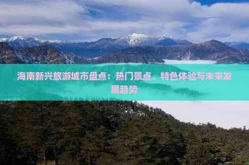 海南新兴旅游城市盘点：热门景点、特色体验与未来发展趋势