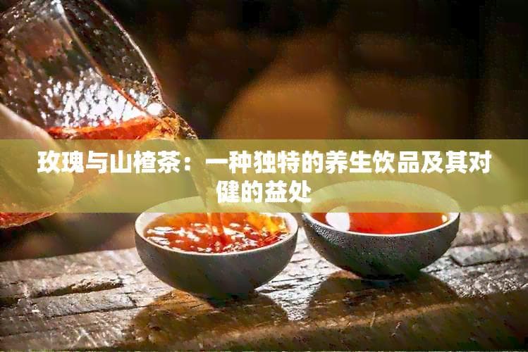 玫瑰与山楂茶：一种独特的养生饮品及其对健康的益处