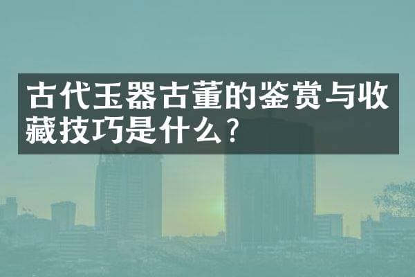 古代玉器古董的鉴赏与收藏技巧是什么？