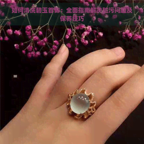 如何清洗碧玉首饰：全面指南解决脏污问题及保养技巧