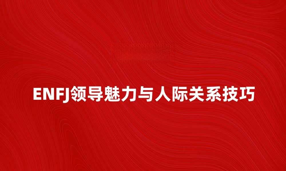 ENFJ性格解析：如何发挥你的领导魅力与人际关系技巧