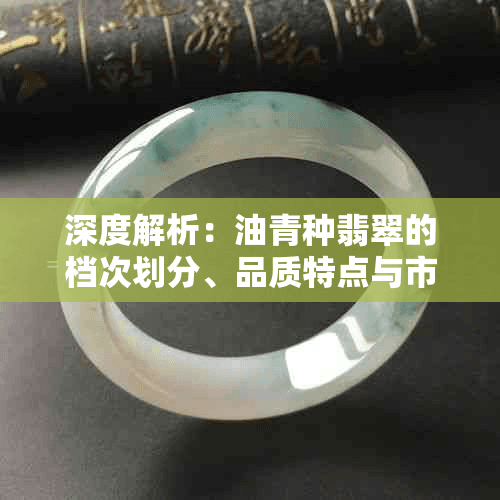 深度解析：油青种翡翠的档次划分、品质特点与市场价值评估