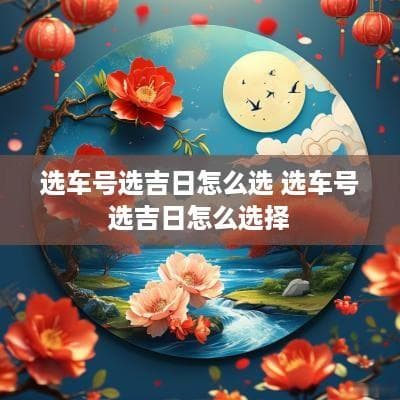 选车牌号选吉日怎么选？这些传统文化智慧帮你避凶趋吉
