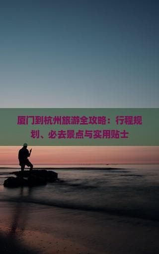 厦门到杭州旅游全攻略：行程规划、必去景点与实用贴士
