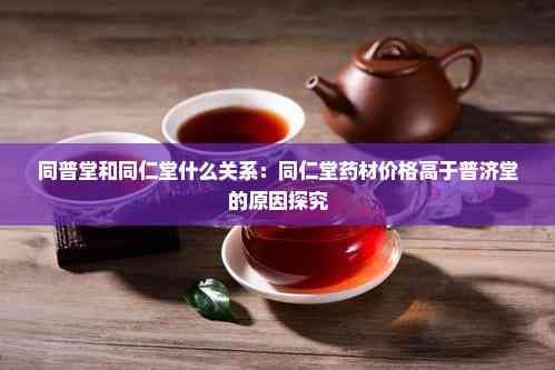 同普堂和同仁堂什么关系：同仁堂药材价格高于普济堂的原因探究
