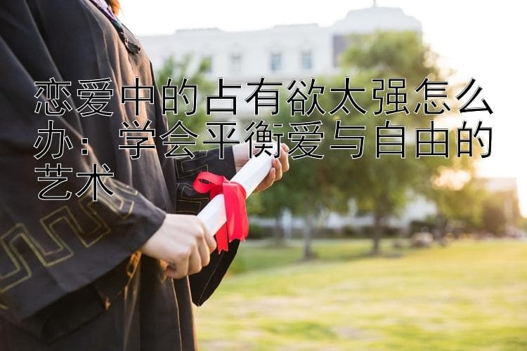 恋爱中的占有欲太强怎么办：学会平衡爱与自由的艺术