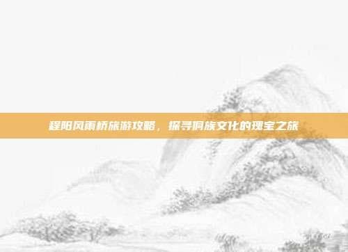 程阳风雨桥旅游攻略，探寻侗族文化的瑰宝之旅