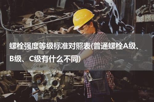 螺栓强度等级标准对照表：A级、B级、C级有何不同？