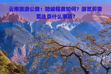 云南旅游公路：险峻程度如何？游览前需要注意什么事项？