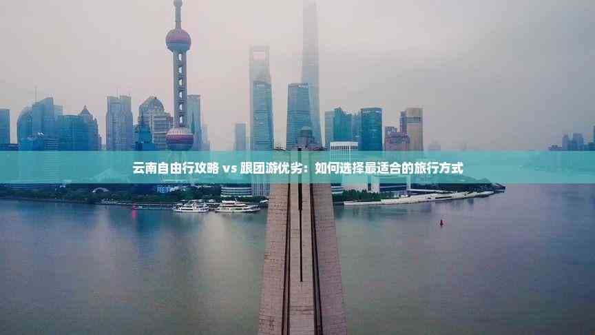 云南自由行攻略 vs 跟团游优劣：如何选择最适合的旅行方式