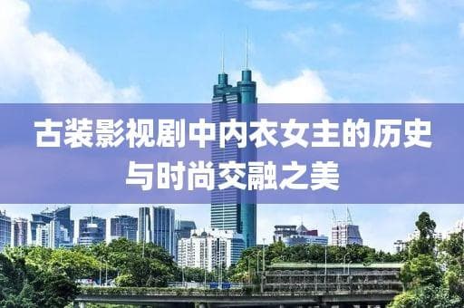 古装内衣女主走红：传统服饰遇上现代审美