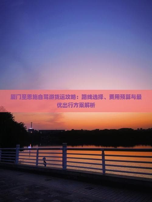 厦门至恩施自驾游货运攻略：路线选择、费用预算与更优出行方案解析