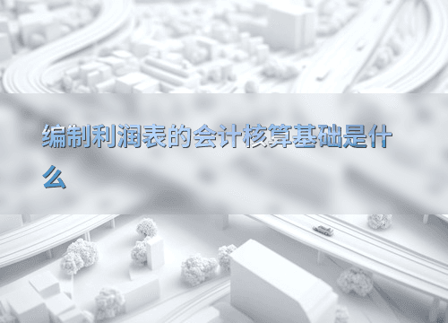 编制利润表的会计核算基础是什么