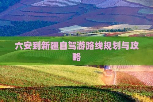 六安到新疆自驾游路线规划与攻略