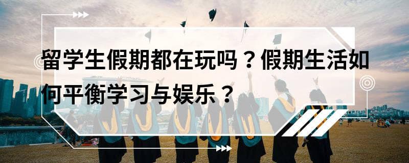留学生假期都在玩吗？假期生活如何平衡学习与娱乐？