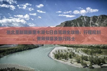 张北至新疆赛里木湖七日自驾游全攻略：行程规划、费用预算及旅行贴士