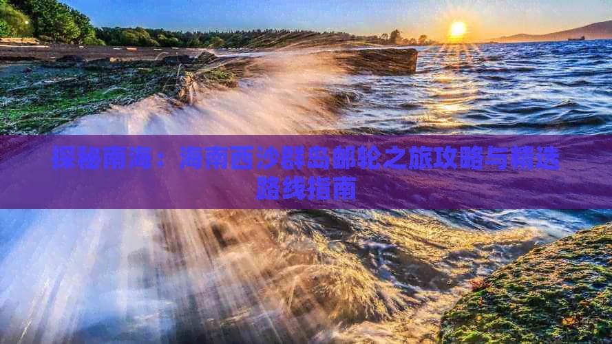 探秘南海：海南西沙群岛邮轮之旅攻略与精选路线指南
