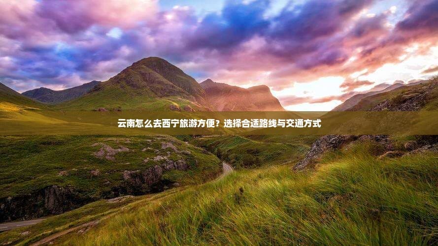 云南怎么去西宁旅游方便？选择合适路线与交通方式