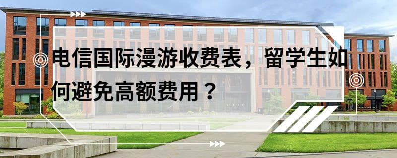 电信国际漫游收费表，留学生如何避免高额费用？