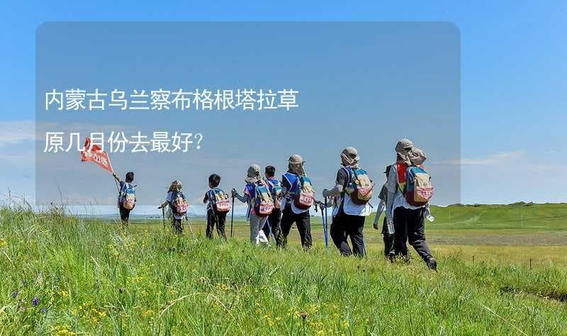 内蒙古乌兰察布格根塔拉草原几月份去最好？